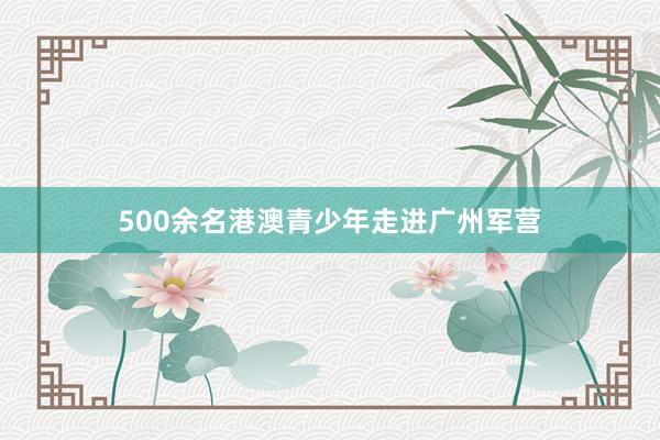 500余名港澳青少年走进广州军营