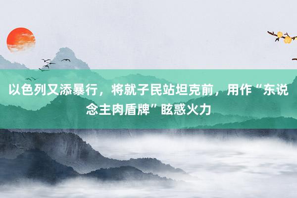 以色列又添暴行，将就子民站坦克前，用作“东说念主肉盾牌”眩惑火力