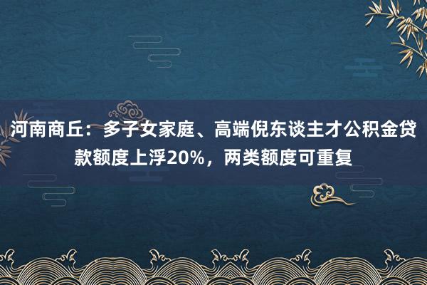 河南商丘：多子女家庭、高端倪东谈主才公积金贷款额度上浮20%，两类额度可重复