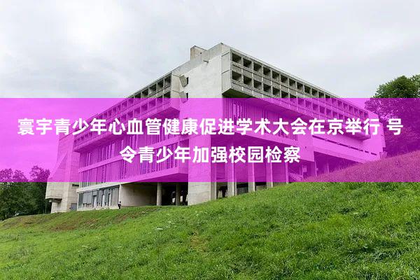 寰宇青少年心血管健康促进学术大会在京举行 号令青少年加强校园检察