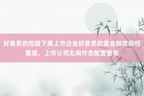 好意思的控股下属上市企业好意思的置业鼓吹股权重组，上市公司无间作念配置管束