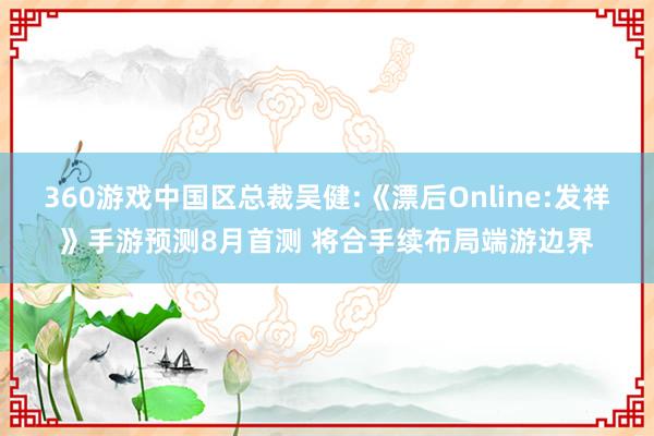 360游戏中国区总裁吴健:《漂后Online:发祥》手游预测8月首测 将合手续布局端游边界